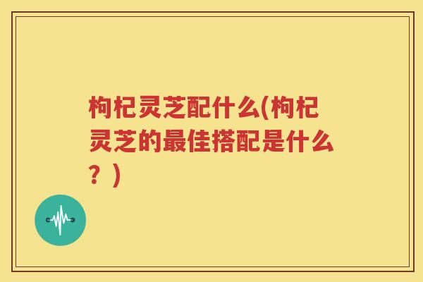 枸杞灵芝配什么(枸杞灵芝的最佳搭配是什么？)