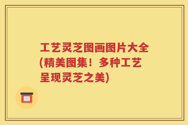 工艺灵芝图画图片大全(精美图集！多种工艺呈现灵芝之美)