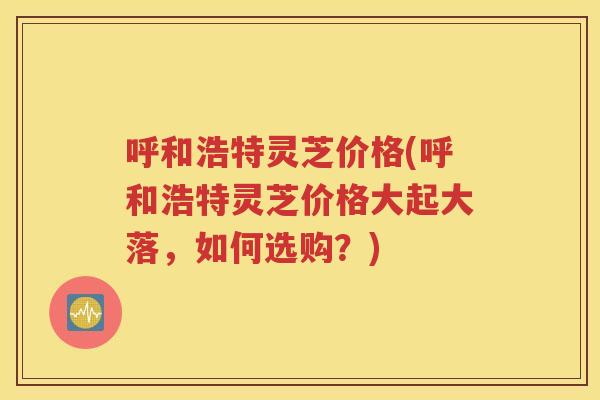 呼和浩特灵芝价格(呼和浩特灵芝价格大起大落，如何选购？)