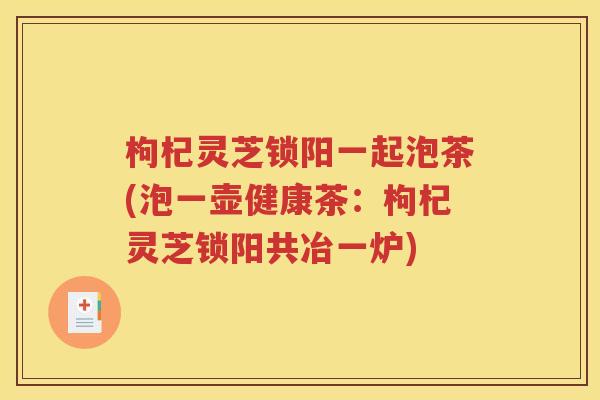 枸杞灵芝锁阳一起泡茶(泡一壶健康茶：枸杞灵芝锁阳共冶一炉)