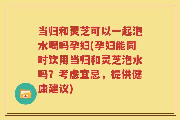当归和灵芝可以一起泡水喝吗孕妇(孕妇能同时饮用当归和灵芝泡水吗？考虑宜忌，提供健康建议)
