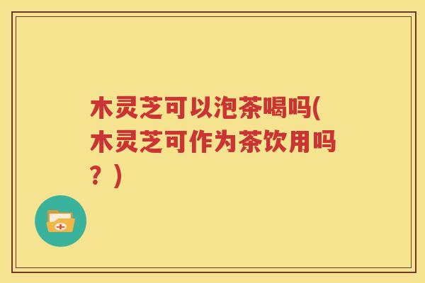 木灵芝可以泡茶喝吗(木灵芝可作为茶饮用吗？)