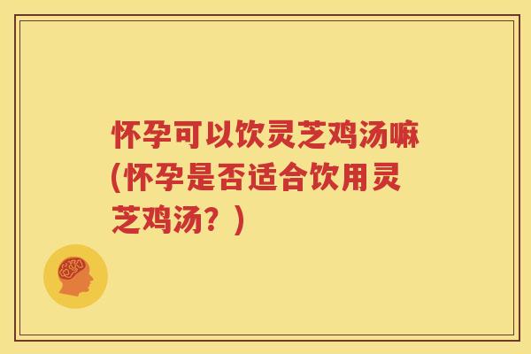 怀孕可以饮灵芝鸡汤嘛(怀孕是否适合饮用灵芝鸡汤？)
