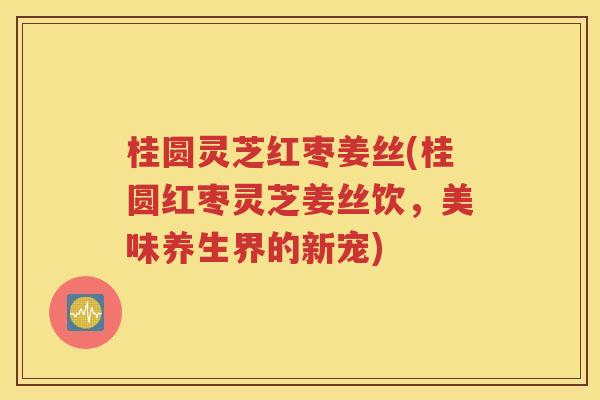 桂圆灵芝红枣姜丝(桂圆红枣灵芝姜丝饮，美味养生界的新宠)