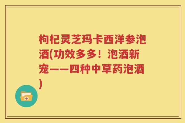 枸杞灵芝玛卡西洋参泡酒(功效多多！泡酒新宠——四种中草药泡酒)