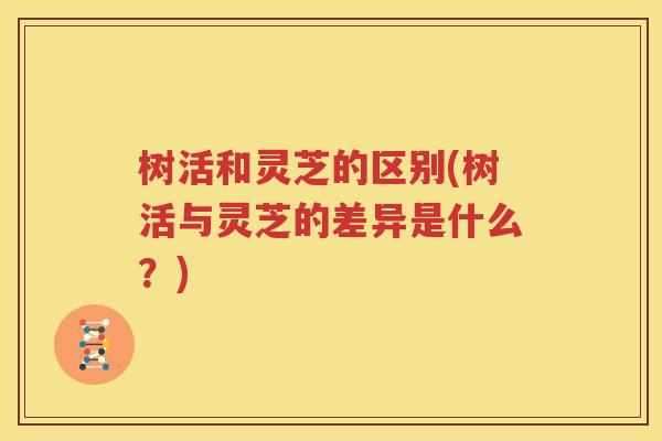 树活和灵芝的区别(树活与灵芝的差异是什么？)