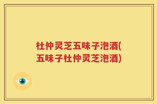 杜仲灵芝五味子泡酒(五味子杜仲灵芝泡酒)