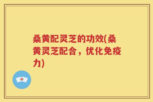 桑黄配灵芝的功效(桑黄灵芝配合，优化免疫力)