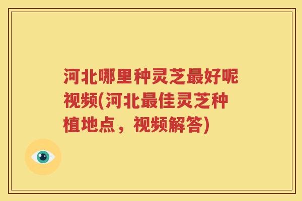 河北哪里种灵芝最好呢视频(河北最佳灵芝种植地点，视频解答)