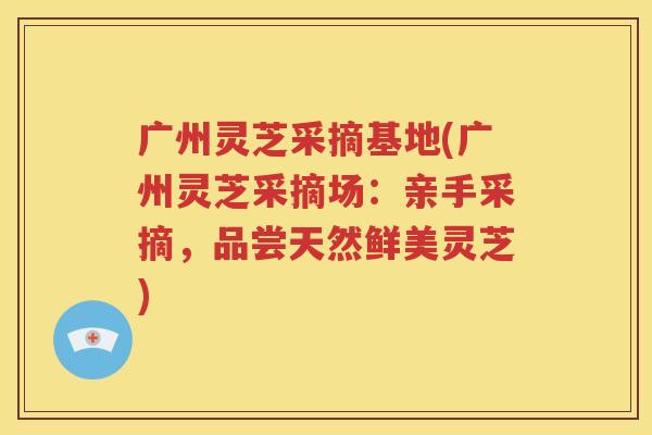 广州灵芝采摘基地(广州灵芝采摘场：亲手采摘，品尝天然鲜美灵芝)