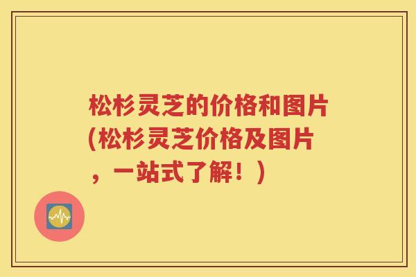 松杉灵芝的价格和图片(松杉灵芝价格及图片，一站式了解！)