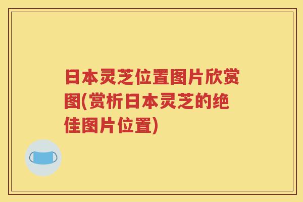 日本灵芝位置图片欣赏图(赏析日本灵芝的绝佳图片位置)