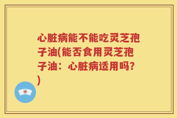 心脏病能不能吃灵芝孢子油(能否食用灵芝孢子油：心脏病适用吗？)