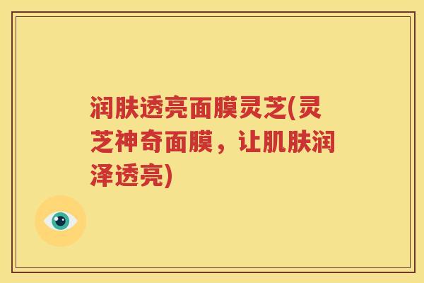 润肤透亮面膜灵芝(灵芝神奇面膜，让肌肤润泽透亮)