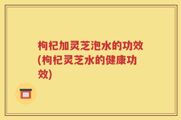 枸杞加灵芝泡水的功效(枸杞灵芝水的健康功效)