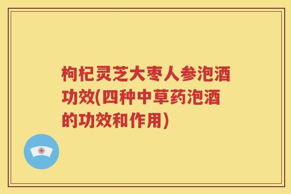 枸杞灵芝大枣人参泡酒功效(四种中草药泡酒的功效和作用)