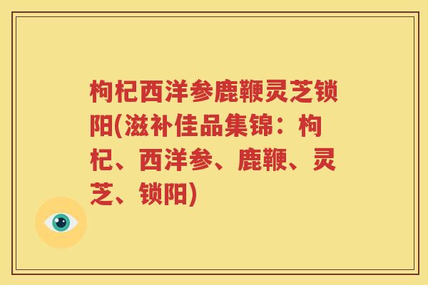 枸杞西洋参鹿鞭灵芝锁阳(滋补佳品集锦：枸杞、西洋参、鹿鞭、灵芝、锁阳)