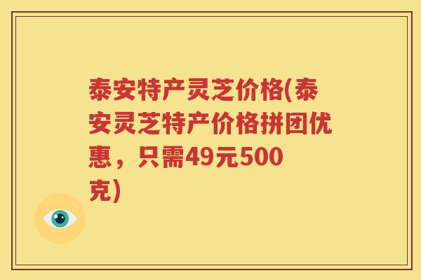 泰安特产灵芝价格(泰安灵芝特产价格拼团优惠，只需49元500克)