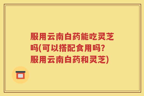 服用云南白药能吃灵芝吗(可以搭配食用吗？服用云南白药和灵芝)