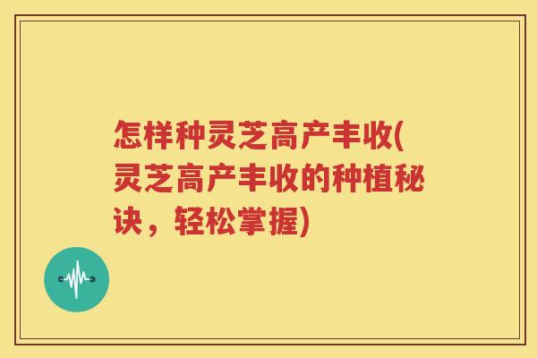 怎样种灵芝高产丰收(灵芝高产丰收的种植秘诀，轻松掌握)