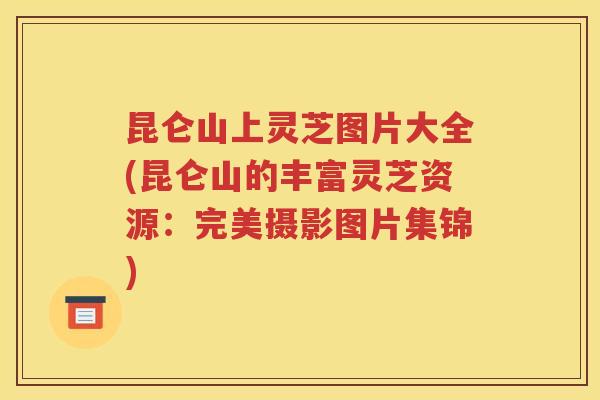 昆仑山上灵芝图片大全(昆仑山的丰富灵芝资源：完美摄影图片集锦)