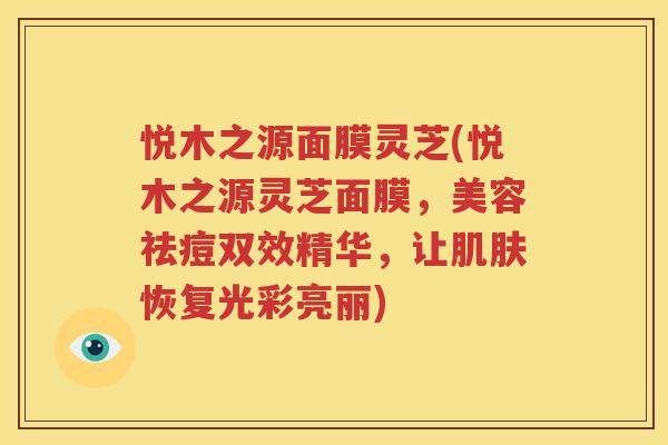 悦木之源面膜灵芝(悦木之源灵芝面膜，美容祛痘双效精华，让肌肤恢复光彩亮丽)