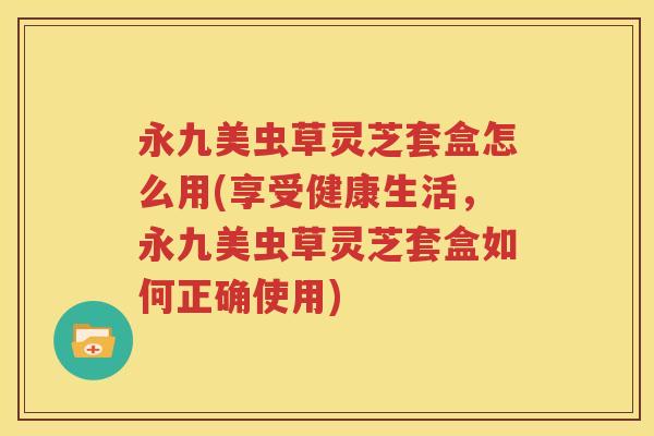 永九美虫草灵芝套盒怎么用(享受健康生活，永九美虫草灵芝套盒如何正确使用)