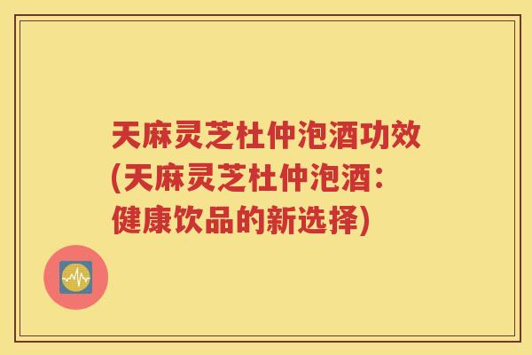 天麻灵芝杜仲泡酒功效(天麻灵芝杜仲泡酒：健康饮品的新选择)