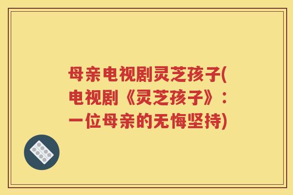 母亲电视剧灵芝孩子(电视剧《灵芝孩子》：一位母亲的无悔坚持)