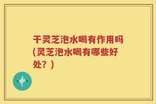 干灵芝泡水喝有作用吗(灵芝泡水喝有哪些好处？)