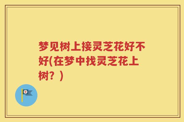 梦见树上接灵芝花好不好(在梦中找灵芝花上树？)