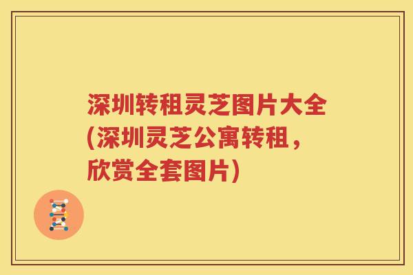 深圳转租灵芝图片大全(深圳灵芝公寓转租，欣赏全套图片)