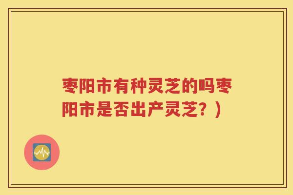 枣阳市有种灵芝的吗枣阳市是否出产灵芝？)