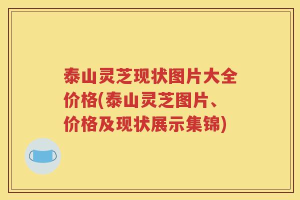 泰山灵芝现状图片大全价格(泰山灵芝图片、价格及现状展示集锦)