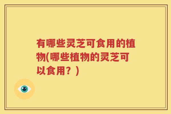 有哪些灵芝可食用的植物(哪些植物的灵芝可以食用？)