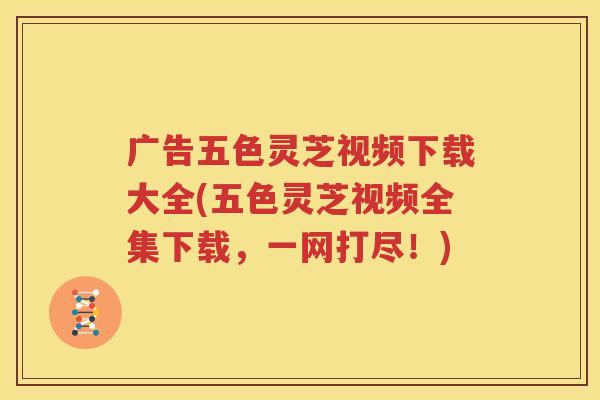 广告五色灵芝视频下载大全(五色灵芝视频全集下载，一网打尽！)