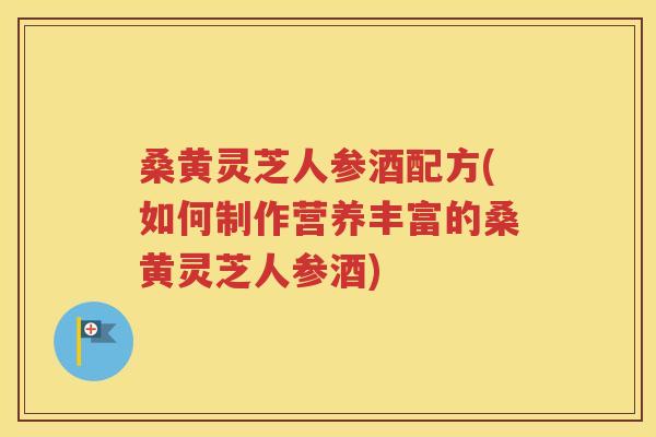 桑黄灵芝人参酒配方(如何制作营养丰富的桑黄灵芝人参酒)