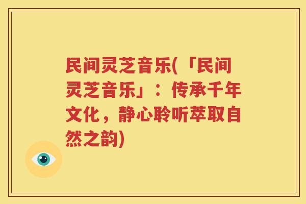 民间灵芝音乐(「民间灵芝音乐」：传承千年文化，静心聆听萃取自然之韵)