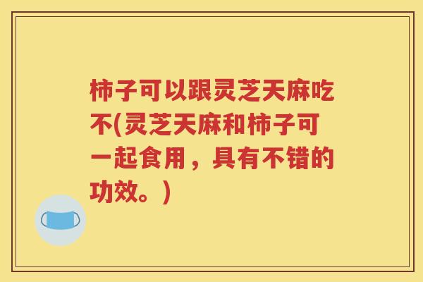 柿子可以跟灵芝天麻吃不(灵芝天麻和柿子可一起食用，具有不错的功效。)