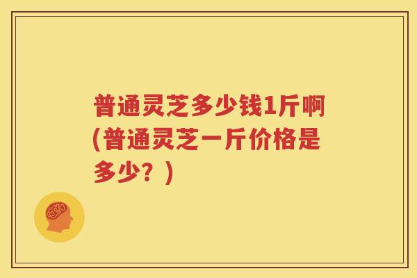 普通灵芝多少钱1斤啊(普通灵芝一斤价格是多少？)