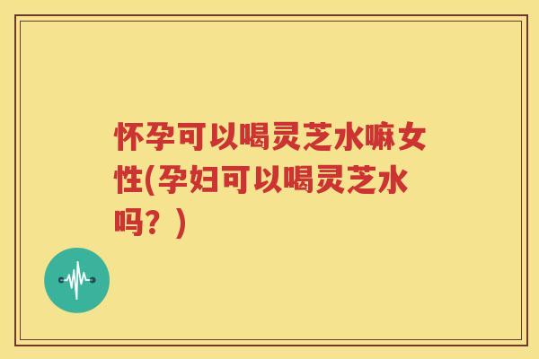怀孕可以喝灵芝水嘛女性(孕妇可以喝灵芝水吗？)