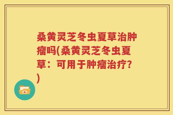 桑黄灵芝冬虫夏草治肿瘤吗(桑黄灵芝冬虫夏草：可用于肿瘤治疗？)