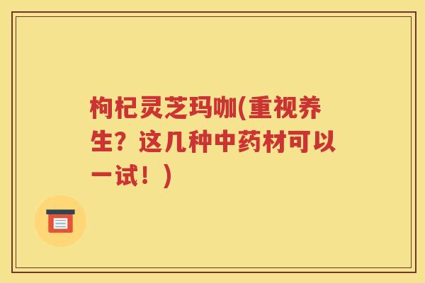 枸杞灵芝玛咖(重视养生？这几种中药材可以一试！)
