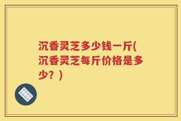 沉香灵芝多少钱一斤(沉香灵芝每斤价格是多少？)