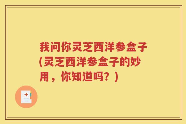 我问你灵芝西洋参盒子(灵芝西洋参盒子的妙用，你知道吗？)