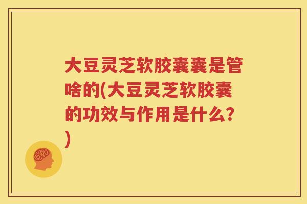 大豆灵芝软胶囊囊是管啥的(大豆灵芝软胶囊的功效与作用是什么？)