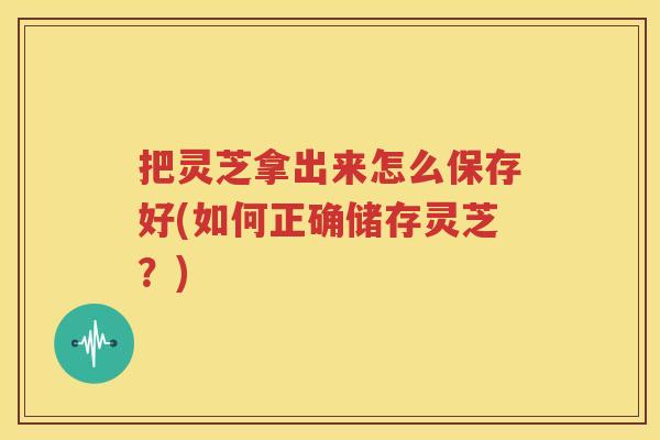 把灵芝拿出来怎么保存好(如何正确储存灵芝？)