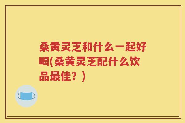 桑黄灵芝和什么一起好喝(桑黄灵芝配什么饮品最佳？)