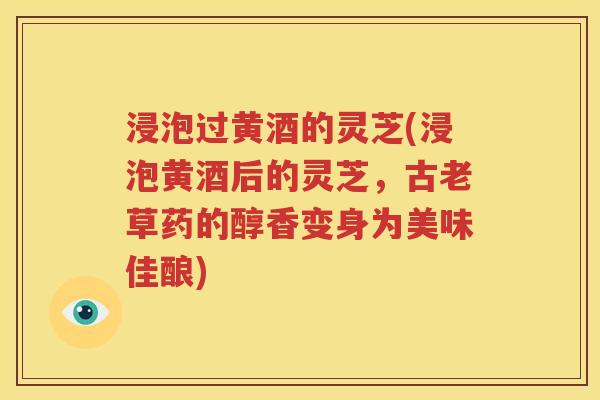 浸泡过黄酒的灵芝(浸泡黄酒后的灵芝，古老草药的醇香变身为美味佳酿)