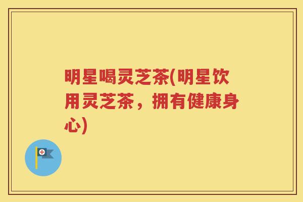 明星喝灵芝茶(明星饮用灵芝茶，拥有健康身心)